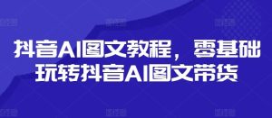 抖音AI图文教程,零基础玩转抖音AI图文带货-聊项目