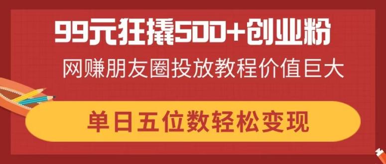 99元狂撬500+创业粉，网赚朋友圈投放教程价值巨大，单日五位数轻松变现-聊项目