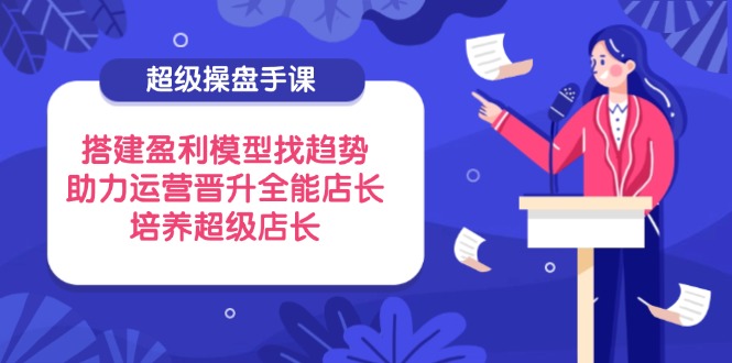 超级操盘手课，搭建盈利模型找趋势，助力运营晋升全能店长，培养超级店长-聊项目