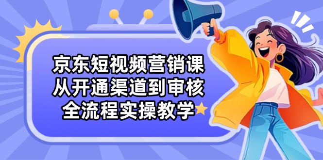 京东短视频营销课：从开通渠道到审核，全流程实操教学-聊项目