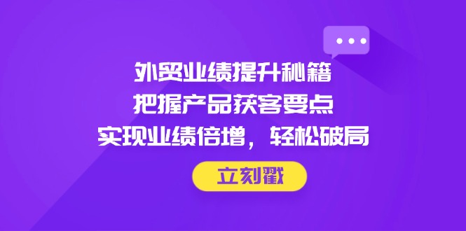外贸业绩提升秘籍，把握产品获客要点，实现业绩倍增，轻松破局-聊项目