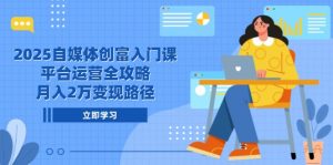 2025自媒体创富入门课,平台运营全攻略,月入2万变现路径-聊项目