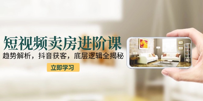 短视频卖房进阶课：趋势解析，抖音获客，底层逻辑全揭秘-聊项目