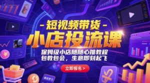 短视频带货-小店投流课，保姆级小店随心推教程，包教包会，生意即刻起飞-聊项目