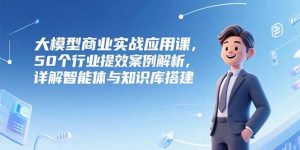 大模型商业实战应用课,50个行业提效案例解析,详解智能体与知识库搭建-聊项目