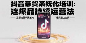 抖音带货系统化培训:连爆品持续运营法,直播流量承接策略,违规避坑全集-聊项目