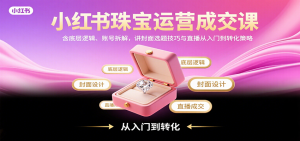 小红书珠宝运营成交课：含底层逻辑、账号拆解，讲封面选题技巧与直播从入门到转化策略-聊项目
