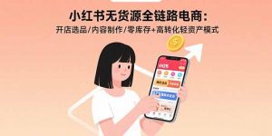 小红书无货源全链路电商：开店选品/内容制作/零库存+高转化轻资产模式-聊项目