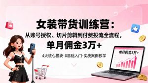 女装带货特训营：从账号授权、切片剪辑到付费投流全流程，单月佣金3万+-聊项目